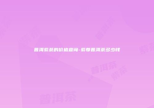 普洱紫茶的价格查询-紫尊普洱茶多少钱