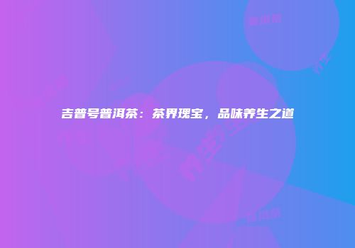 吉普号普洱茶：茶界瑰宝，品味养生之道