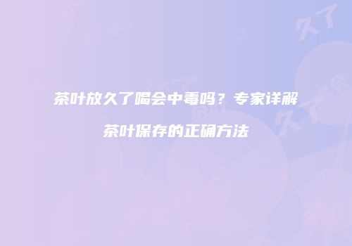 茶叶放久了喝会中毒吗？专家详解茶叶保存的正确方法