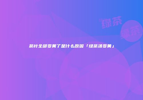 茶叶全部变黄了是什么原因「绿茶汤变黄」