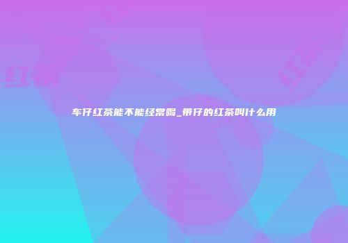 车仔红茶能不能经常喝_带仔的红茶叫什么用