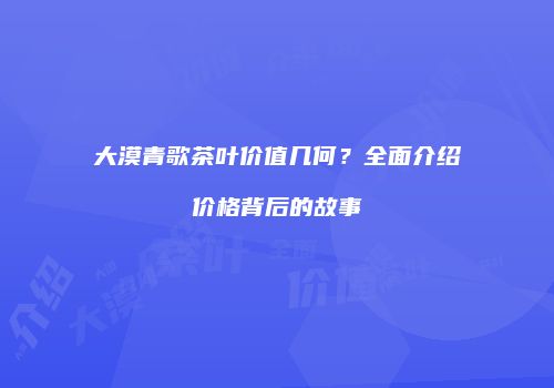 大漠青歌茶叶价值几何？全面介绍价格背后的故事