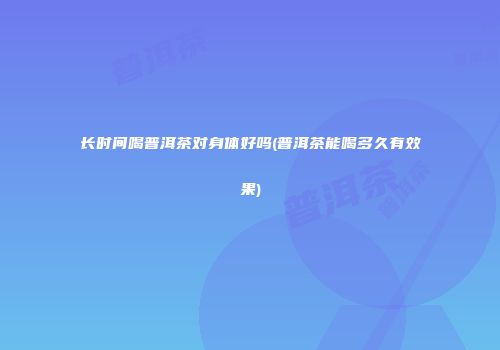 长时间喝普洱茶对身体好吗(普洱茶能喝多久有效果)
