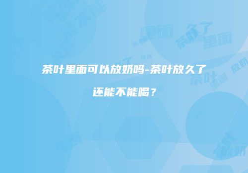 茶叶里面可以放奶吗-茶叶放久了还能不能喝？