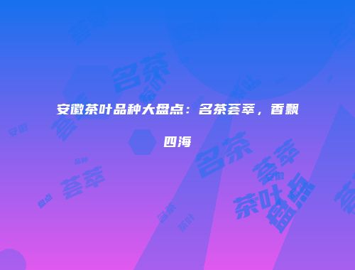 安徽茶叶品种大盘点：名茶荟萃，香飘四海