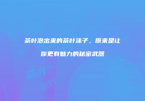 茶叶泡出来的茶叶沫子，原来是让你更有魅力的秘密武器