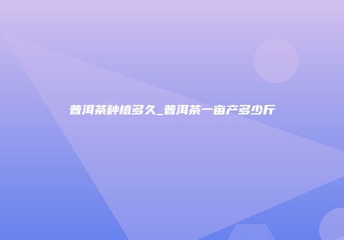 普洱茶种植多久_普洱茶一亩产多少斤