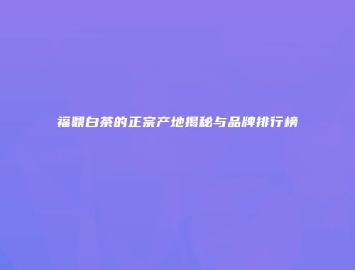 福鼎白茶的正宗产地揭秘与品牌排行榜