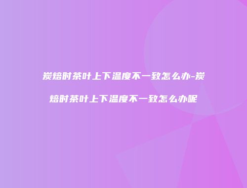 炭焙时茶叶上下温度不一致怎么办-炭焙时茶叶上下温度不一致怎么办呢