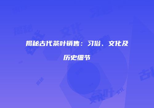 揭秘古代茶叶销售：习俗、文化及历史细节