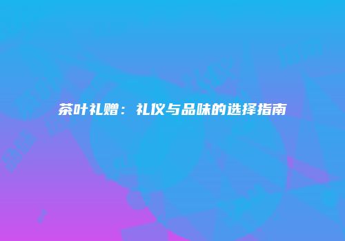 茶叶礼赠：礼仪与品味的选择指南