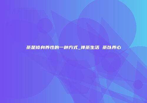 茶是修身养性的一种方式_禅茶生活 茶以养心