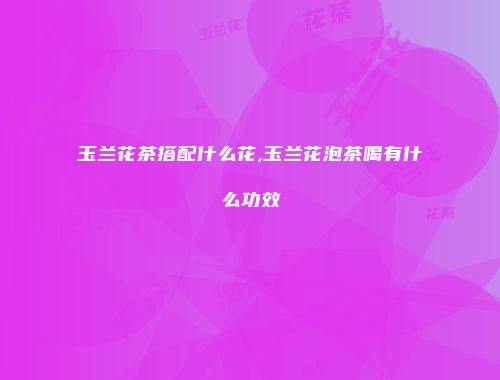 玉兰花茶搭配什么花,玉兰花泡茶喝有什么功效