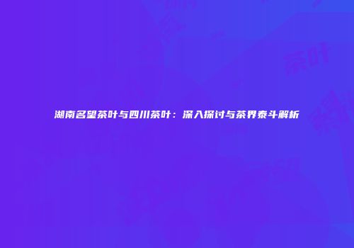 湖南名望茶叶与四川茶叶：深入探讨与茶界泰斗解析