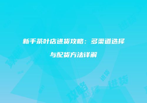 新手茶叶店进货攻略：多渠道选择与配货方法详解