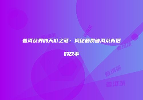 普洱茶界的天价之谜：揭秘最贵普洱茶背后的故事