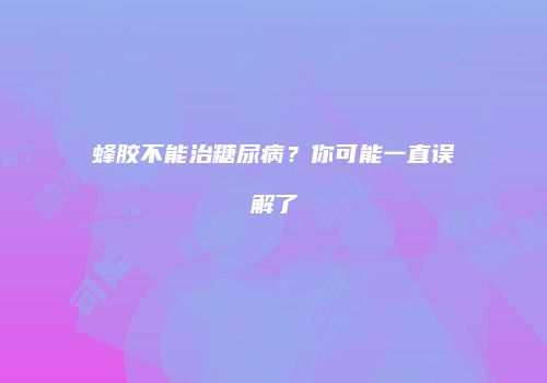 蜂胶不能治糖尿病？你可能一直误解了