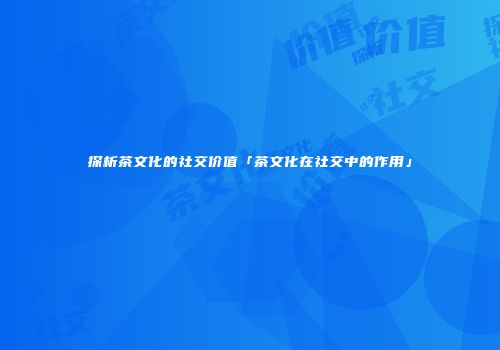 探析茶文化的社交价值「茶文化在社交中的作用」