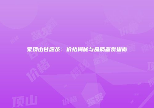 蒙顶山甘露茶：价格揭秘与品质鉴赏指南