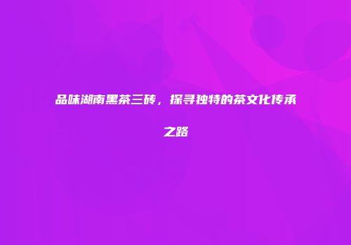 品味湖南黑茶三砖，探寻独特的茶文化传承之路
