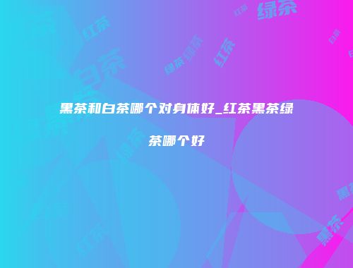 黑茶和白茶哪个对身体好_红茶黑茶绿茶哪个好