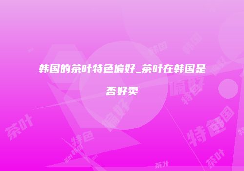韩国的茶叶特色偏好_茶叶在韩国是否好卖