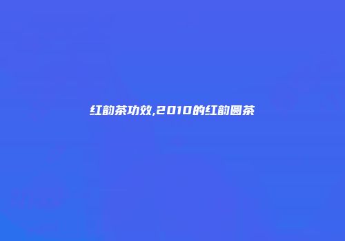 红韵茶功效,2010的红韵圆茶