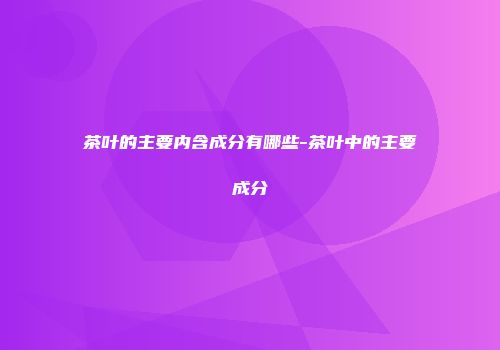 茶叶的主要内含成分有哪些-茶叶中的主要成分