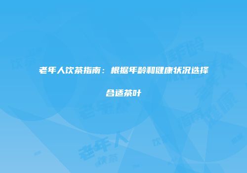 老年人饮茶指南：根据年龄和健康状况选择合适茶叶