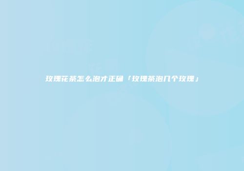 玫瑰花茶怎么泡才正确「玫瑰茶泡几个玫瑰」