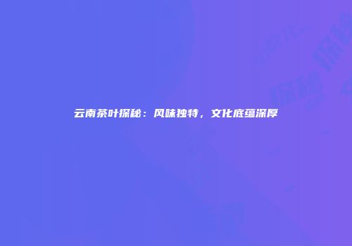 云南茶叶探秘：风味独特，文化底蕴深厚