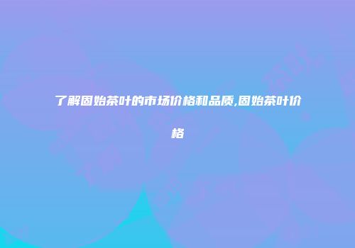 了解固始茶叶的市场价格和品质,固始茶叶价格