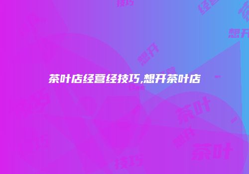 茶叶店经营经技巧,想开茶叶店