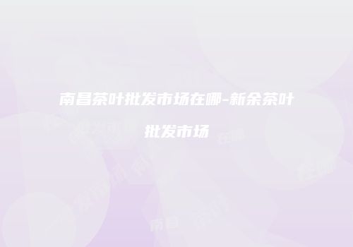 南昌茶叶批发市场在哪-新余茶叶批发市场