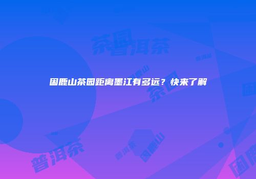 困鹿山茶园距离墨江有多远？快来了解