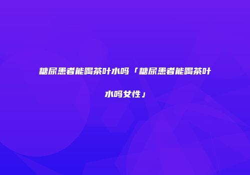 糖尿患者能喝茶叶水吗「糖尿患者能喝茶叶水吗女性」