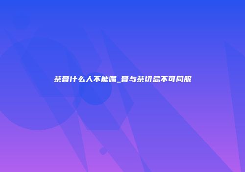 茶膏什么人不能喝_膏与茶切忌不可同服