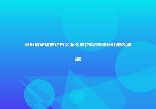 茶叶放潮湿的地方会怎么样(如何辨别茶叶是否潮湿)