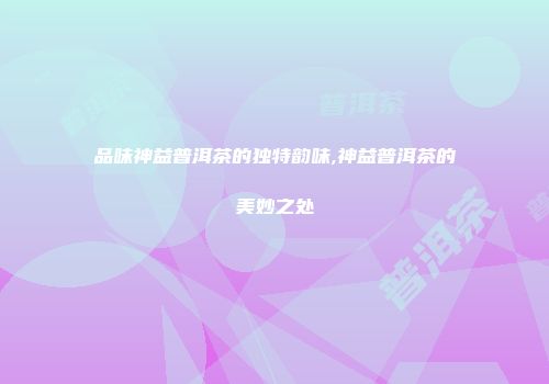 品味神益普洱茶的独特韵味,神益普洱茶的美妙之处