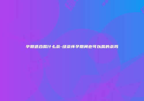 孕期适合喝什么茶-绿茶怀孕期间也可以喝的茶吗