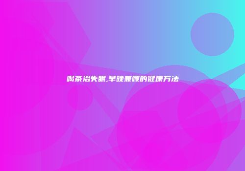 喝茶治失眠,早晚兼顾的健康方法