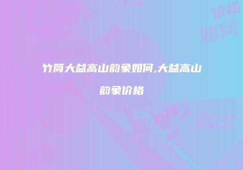 竹筒大益高山韵象如何,大益高山韵象价格