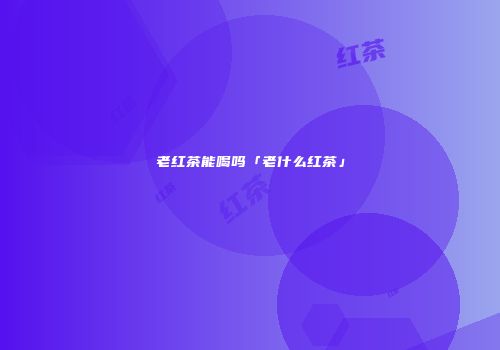 老红茶能喝吗「老什么红茶」