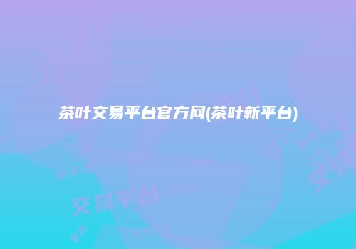 茶叶交易平台官方网(茶叶新平台)