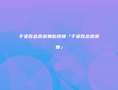 千姿百态观茶舞蹈视频「千姿百态观茶舞」