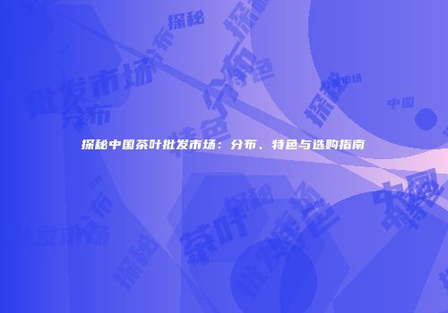 探秘中国茶叶批发市场：分布、特色与选购指南