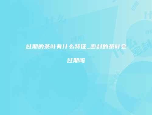 过期的茶叶有什么特征_密封的茶叶会过期吗