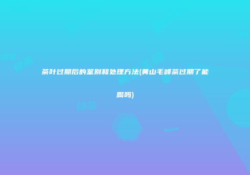 茶叶过期后的鉴别和处理方法(黄山毛峰茶过期了能喝吗)