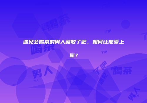 遇见会喝茶的男人就收了吧，如何让他爱上你？