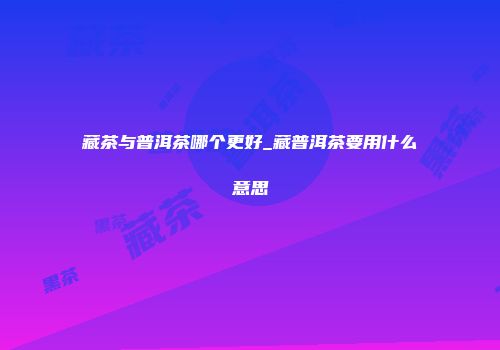 藏茶与普洱茶哪个更好_藏普洱茶要用什么意思